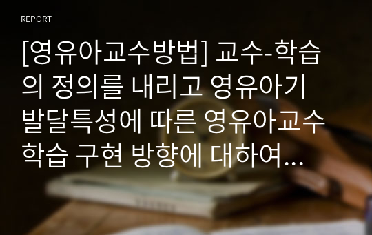 [영유아교수방법] 교수-학습의 정의를 내리고 영유아기 발달특성에 따른 영유아교수학습 구현 방향에 대하여 본인의 견해를 포함하여 설명하시오