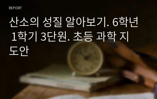 산소의 성질 알아보기. 6학년 1학기 3단원. 초등 과학 지도안