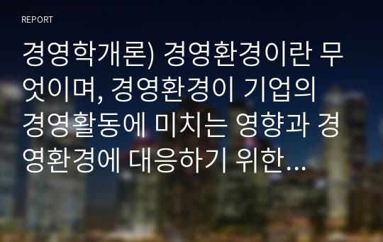 경영학개론) 경영환경이란 무엇이며, 경영환경이 기업의 경영활동에 미치는 영향과 경영환경에 대응하기 위한 기업의 바람직한 경영활동에 대하여 본인의 견해를 제시하시오.