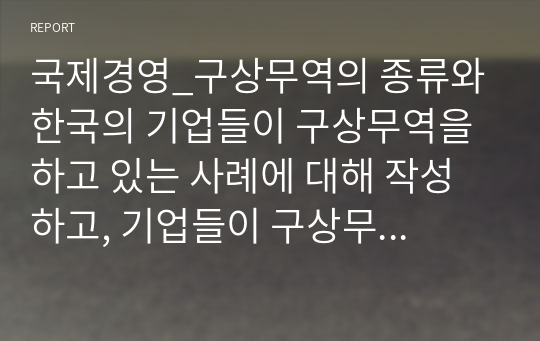 국제경영_구상무역의 종류와 한국의 기업들이 구상무역을 하고 있는 사례에 대해 작성하고, 기업들이 구상무역을 하는 이유에 대해서 자신의 의견을 작성하세요.