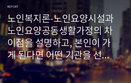 노인복지론-노인요양시설과 노인요양공동생활가정의 차이점을 설명하고, 본인이 가게 된다면 어떤 기관을 선택할 것인지에 대한 의견을 쓰시오.(시설규모, 시설기준, 인력기준 포함)