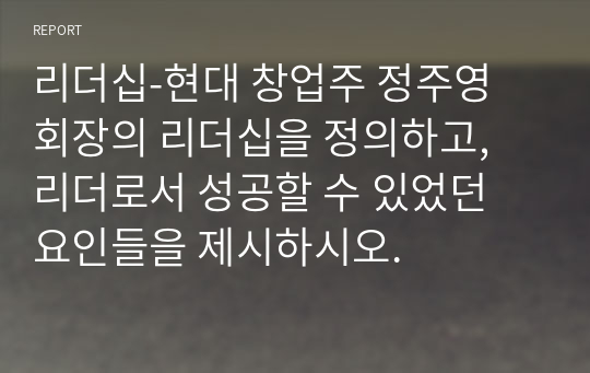 리더십-현대 창업주 정주영 회장의 리더십을 정의하고, 리더로서 성공할 수 있었던 요인들을 제시하시오.