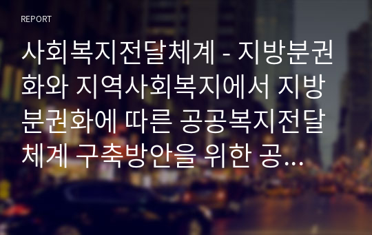 사회복지전달체계 - 지방분권화와 지역사회복지에서 지방분권화에 따른 공공복지전달체계 구축방안을 위한 공공복지전달체계의 문제점과 국민의 삶의 질 제고를 위한 목표로 학습자가 생각하는 공공복지전달체계의 실현 가능한 개선방안을 예시를 들어 구체적이고 체계적인 의견을 제시하여 보시기 바랍니다.