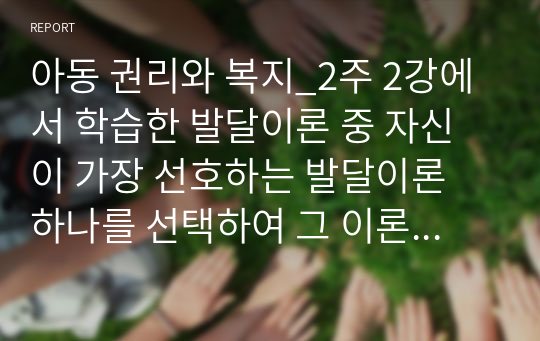 아동 권리와 복지_2주 2강에서 학습한 발달이론 중 자신이 가장 선호하는 발달이론 하나를 선택하여 그 이론의 주요 내용에 대해 쓰고, 왜 그 이론을 선택했는지 구체적인 예를 들어 설명하시오.