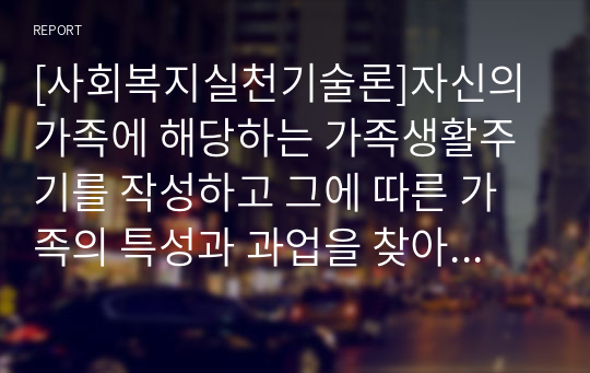 [사회복지실천기술론]자신의 가족에 해당하는 가족생활주기를 작성하고 그에 따른 가족의 특성과 과업을 찾아본 후 보다 건강한 가정을 만들기 위한 구체적인 방법을 계획해 보시오.