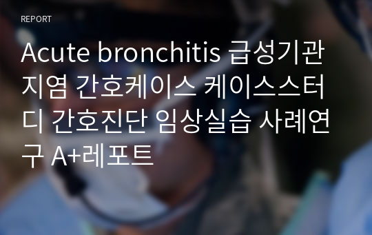 Acute bronchitis 급성기관지염 간호케이스 케이스스터디 간호진단 임상실습 사례연구 A+레포트