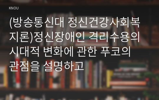 (방송통신대 정신건강사회복지론)정신장애인 격리수용의 시대적 변화에 관한 푸코의 관점을 설명하고