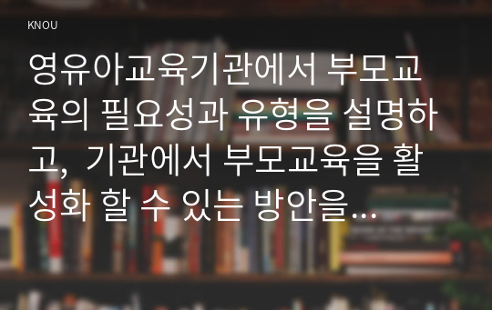 영유아교육기관에서 부모교육의 필요성과 유형을 설명하고,  기관에서 부모교육을 활성화 할 수 있는 방안을 모색하여 논하시오.