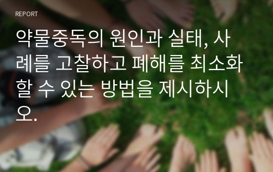 약물중독의 원인과 실태, 사례를 고찰하고 폐해를 최소화할 수 있는 방법을 제시하시오.