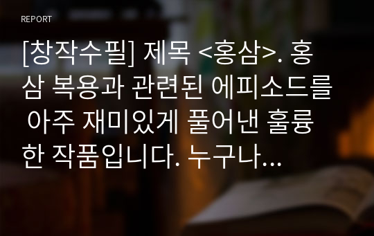 [창작수필] 제목 &lt;홍삼&gt;. 홍삼 복용과 관련된 에피소드를 아주 재미있게 풀어낸 훌륭한 작품입니다. 누구나 그냥 지나치기 쉬운 사건 하나를 포착하여 재밌게 서술한 작품으로 작가의 관찰력과 문장력이 대단한 작품입니다.