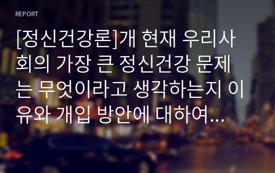 [정신건강론]개 현재 우리사회의 가장 큰 정신건강 문제는 무엇이라고 생각하는지 이유와 개입 방안에 대하여 현황 자료 및 논리적 근거를 제시하여 작성하시오.