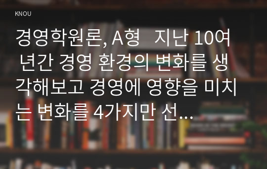 경영학원론, A형   지난 10여 년간 경영 환경의 변화를 생각해보고 경영에 영향을 미치는 변화를 4가지만 선택하고 그 변화가 경영에 어떻게 영향을 미치고 있으며 기업의 대처는 무엇인지 논하시오.