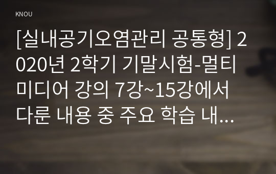 [실내공기오염관리 공통형] 2020년 2학기 기말시험-멀티미디어 강의 7강~15강에서 다룬 내용 중 주요 학습 내용을 정리하고, 각 강에서 정리한 학습 내용의 다음 부분에 서술형 문제(정답 및 해설 포함, 총 9문제)를 만들어 제출하시오.