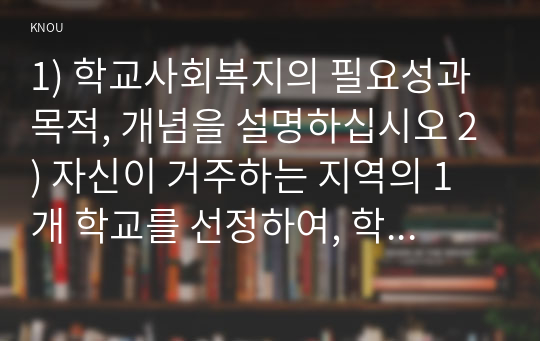 [학교사회복지론] (만점레포트) 1) 학교사회복지의 필요성과 목적, 개념을 설명하십시오 2) 자신이 거주하는 지역의 1개 학교를 선정하여, 학교 특성과 상황을 기술하십시오. 3) 이 과목에서 학습한 내용을 바탕으로, 해당 학교에 학교사회복지가 필요한 대상과 내용을 찾아 기술하고 구체적인 필요성, 학교사회복지 실천방법을 제안하십시오.