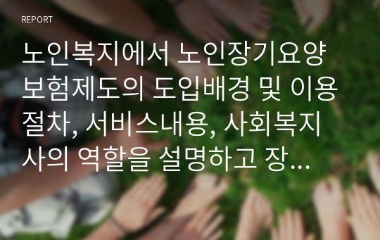 노인복지에서 노인장기요양보험제도의 도입배경 및 이용절차, 서비스내용, 사회복지사의 역할을 설명하고 장기요양보험제도의 도입이 갖는 시사점은 무엇인지 서술하시오