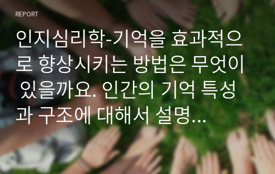 인지심리학-기억을 효과적으로 향상시키는 방법은 무엇이 있을까요. 인간의 기억 특성과 구조에 대해서 설명하고, 자신이 일상생활에서 경험한 기억 관련 사례를 인지심리학에서 설명하는 기억의 특성을 근거로 설명해 주세요. 다양한 사례와 각 사례에 맞는 기억의 특성을 제시하시기 바랍니다.