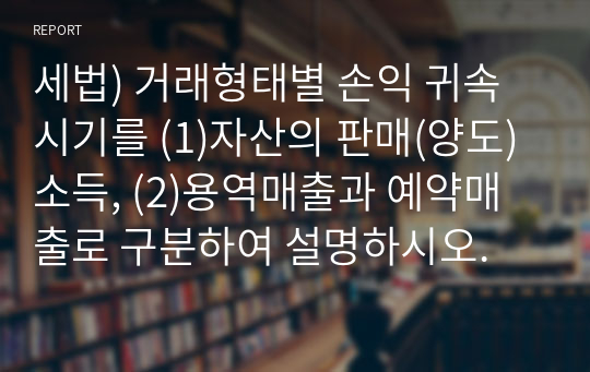 세법) 거래형태별 손익 귀속시기를 (1)자산의 판매(양도)소득, (2)용역매출과 예약매출로 구분하여 설명하시오.