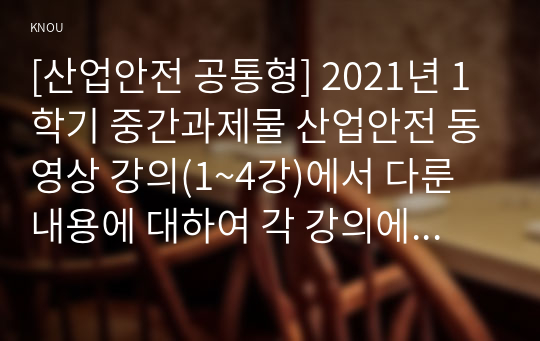 [산업안전 공통형] 2021년 1학기 중간과제물 산업안전 동영상 강의(1~4강)에서 다룬 내용에 대하여 각 강의에서 한 가지 주제를 선정한 후, 서술식 문제 총 4개를 만들어 제출하시오