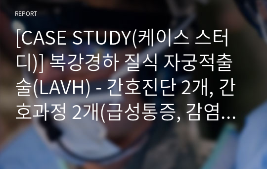 [CASE STUDY(케이스 스터디)] 복강경하 질식 자궁적출술(LAVH) - 간호진단 2개, 간호과정 2개(급성통증, 감염위험성)