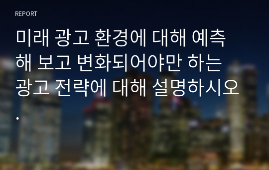 [A+자료] 미래 광고 환경에 대해 예측해 보고 변화되어야만 하는 광고 전략에 대해 설명하시오.