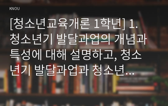 [청소년교육개론 1학년] 1. 청소년기 발달과업의 개념과 특성에 대해 설명하고, 청소년기 발달과업과 청소년교육의 관련성에 대해 설명하시오(15점)