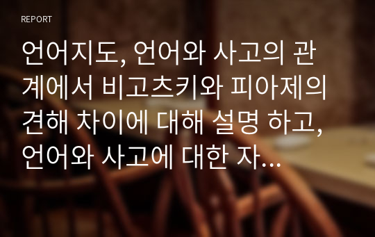 언어지도, 언어와 사고의 관계에서 비고츠키와 피아제의 견해 차이에 대해 설명 하고, 언어와 사고에 대한 자신의 견해를 작성하시오.