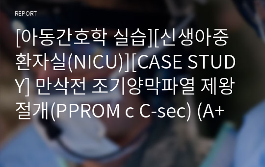 [아동간호학 실습][신생아중환자실(NICU)][CASE STUDY] 만삭전 조기양막파열 제왕절개(PPROM c C-sec) (A+자료)