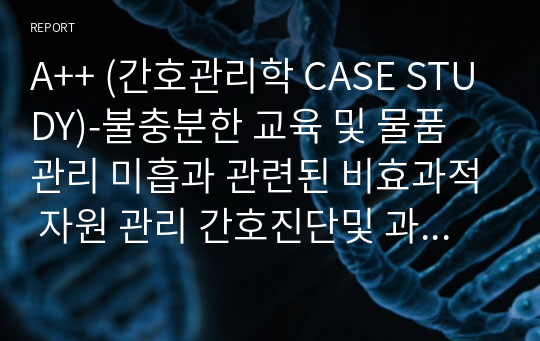 A++ (간호관리학 CASE STUDY)-불충분한 교육 및 물품 관리 미흡과 관련된 비효과적 자원 관리 간호진단및 과정 1개 이론적 근거포함 꼼꼼히 작성했습니다.