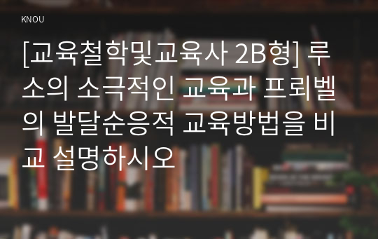 [교육철학및교육사 2B형] 루소의 소극적인 교육과 프뢰벨의 발달순응적 교육방법을 비교 설명하시오