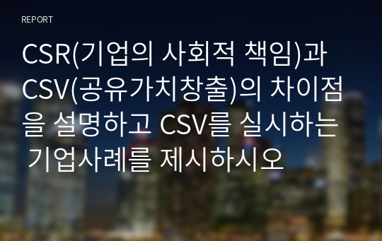 CSR(기업의 사회적 책임)과 CSV(공유가치창출)의 차이점을 설명하고 CSV를 실시하는 기업사례를 제시하시오