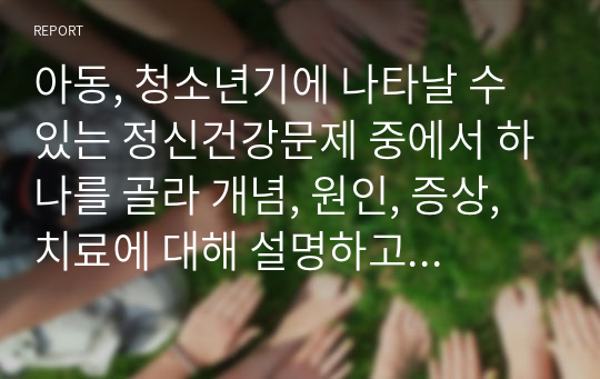 아동, 청소년기에 나타날 수 있는 정신건강문제 중에서 하나를 골라 개념, 원인, 증상, 치료에 대해 설명하고 대처방안