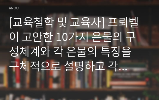 [교육철학 및 교육사] 프뢰벨이 고안한 10가지 은물의 구성체계와 각 은물의 특징을 구체적으로 설명하고 각 은물들로 유아들과 할 수 있는 활동과 그것이 진행방법을 구체적으로 설명하시오.