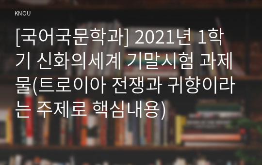 [국어국문학과] 2021년 1학기 신화의세계 기말시험 과제물(트로이아 전쟁과 귀향이라는 주제로 핵심내용)