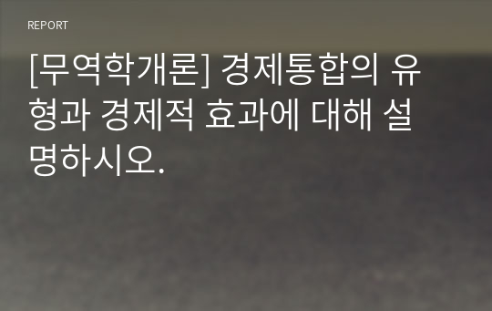 [무역학개론] 경제통합의 유형과 경제적 효과에 대해 설명하시오.