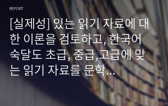 [실제성] 있는 읽기 자료에 대한 이론을 검토하고, 한국어 숙달도 초급, 중급,고급에 맞는 읽기 자료를 문학작품을 비롯한 주변의 읽기 자료 중에 선정 하십시오. 그리고 그 이유는 무엇인지 밝히십시오.