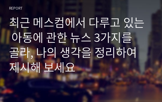 최근 메스컴에서 다루고 있는 아동에 관한 뉴스 3가지를 골라, 나의 생각을 정리하여 제시해 보세요