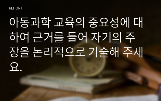 아동과학 교육의 중요성에 대하여 근거를 들어 자기의 주장을 논리적으로 기술해 주세요.