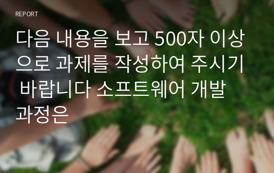 다음 내용을 보고 500자 이상으로 과제를 작성하여 주시기 바랍니다 소프트웨어 개발 과정은