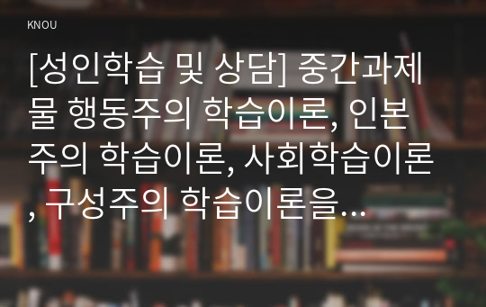 [성인학습 및 상담] 중간과제물 행동주의 학습이론, 인본주의 학습이론, 사회학습이론, 구성주의 학습이론을 비교 설명하고, 각 이론이 성인학습에 공헌 또는 시사하는 바를 논하시오