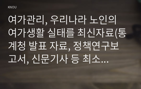 여가관리, 우리나라 노인의 여가생활 실태를 최신자료(통계청 발표 자료, 정책연구보고서, 신문기사 등 최소 3종 이상)를 통해 파악하고(20점), 이를 토대로 노인 여가생활의 문제점(최소 3가지 이상)을 분석하여 제시한 후(20점), 앞서 제시한 노인 여가생활의 문제점을 해결할 수 있는 방안을 개인 및 가족적 차원, 사회 정책적 차원으로 나누어 구체적으로 제