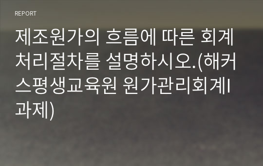 제조원가의 흐름에 따른 회계처리절차를 설명하시오.(해커스평생교육원 원가관리회계I 과제)