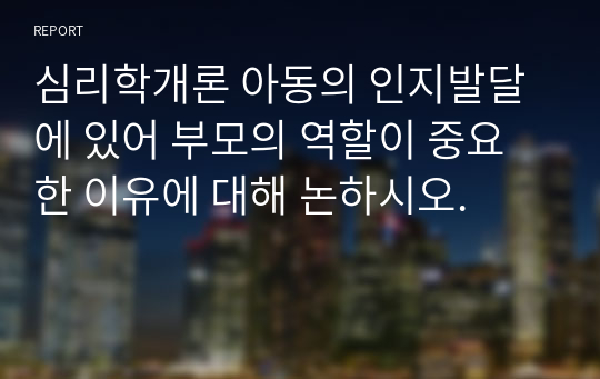 심리학개론 아동의 인지발달에 있어 부모의 역할이 중요한 이유에 대해 논하시오.