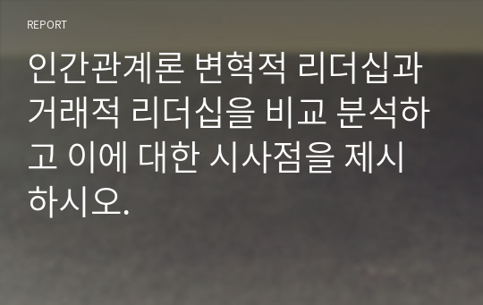 인간관계론 변혁적 리더십과 거래적 리더십을 비교 분석하고 이에 대한 시사점을 제시하시오.