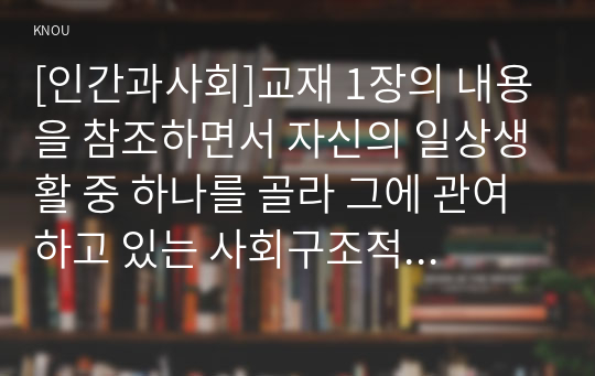 [인간과사회]교재 1장의 내용을 참조하면서 자신의 일상생활 중 하나를 골라 그에 관여하고 있는 사회구조적 요인들은 어떤 것이 있으며, 그 요인들은 자신의 생활에 어떤 영향을 미치고 있는지 분석해 보시오.