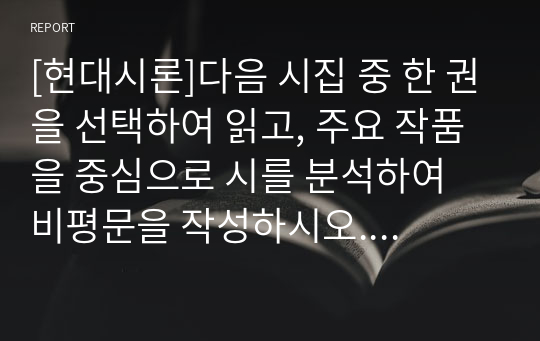 [현대시론]다음 시집 중 한 권을 선택하여 읽고, 주요 작품을 중심으로 시를 분석하여 비평문을 작성하시오. 아래 유의사항을 반드시 숙지하여, 선택 시집을 읽고 자신의 생각을 정리하여 한 편의 글을 쓴다.