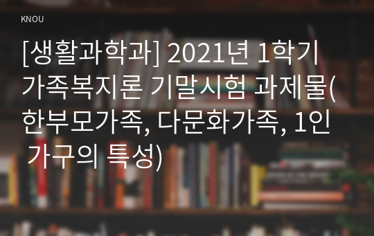 [생활과학과] 2021년 1학기 가족복지론 기말시험 과제물(한부모가족, 다문화가족, 1인 가구의 특성)