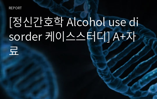 [정신간호학 Alcohol use disorder 케이스스터디] A+자료