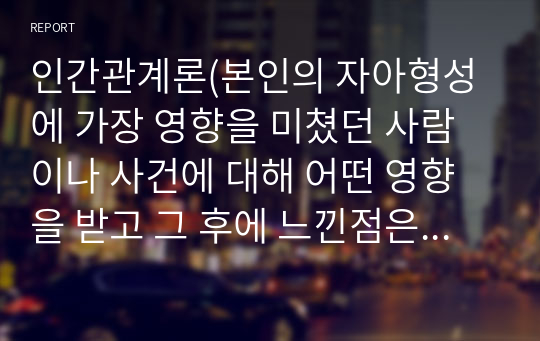 인간관계론(본인의 자아형성에 가장 영향을 미쳤던 사람이나 사건에 대해 어떤 영향을 받고 그 후에 느낀점은 무엇인지 본인의 생각을 정리)