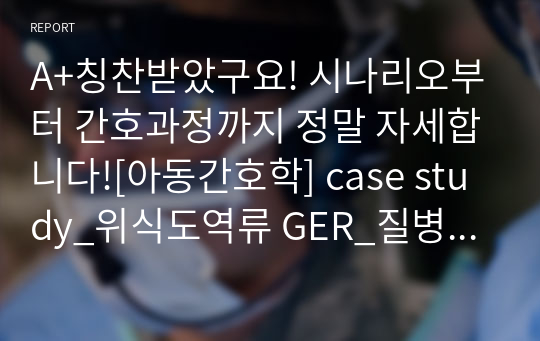 A+칭찬받았구요! 시나리오부터 간호과정까지 정말 자세합니다![아동간호학] case study_위식도역류 GER_질병문헌고찰, 시나리오, 간호과정-기도흡인위험성