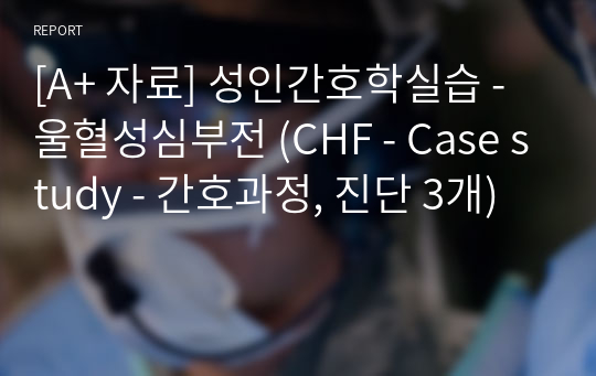 [A+ 자료] 성인간호학실습 - 울혈성심부전 (CHF - Case study - 간호과정, 진단 3개)